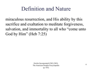 Definition and Nature
miraculous resurrection, and His ability by this
sacrifice and exaltation to meditate forgiveness,
salvation, and immortality to all who “come unto
God by Him” (Heb 7:25)
Groiler Incorporated (1963,1962).
The American Peoples Encyclopedia
(p. 435)
4
 