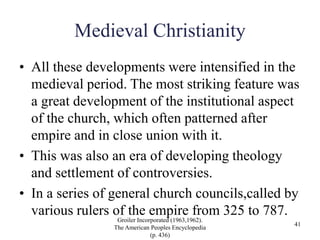 Medieval Christianity
• All these developments were intensified in the
medieval period. The most striking feature was
a great development of the institutional aspect
of the church, which often patterned after
empire and in close union with it.
• This was also an era of developing theology
and settlement of controversies.
• In a series of general church councils,called by
various rulers of the empire from 325 to 787.
Groiler Incorporated (1963,1962).
The American Peoples Encyclopedia
(p. 436)
41
 