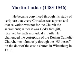 Martin Luther (1483-1546)
He became convinced through his study of
scripture that every Christian was a priest and
that salvation was not for the Church the
sacraments; rather it was God’s free gift,
received by each individual in faith. He
challenged the corruption of the Roman Catholic
Church, most famously through the “95 theses”
on the door of the castle church in Wittenberg in
1517.
 