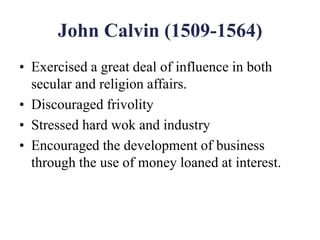 John Calvin (1509-1564)
• Exercised a great deal of influence in both
secular and religion affairs.
• Discouraged frivolity
• Stressed hard wok and industry
• Encouraged the development of business
through the use of money loaned at interest.
 