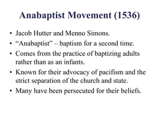 Anabaptist Movement (1536)
• Jacob Hutter and Menno Simons.
• “Anabaptist” – baptism for a second time.
• Comes from the practice of baptizing adults
rather than as an infants.
• Known for their advocacy of pacifism and the
strict separation of the church and state.
• Many have been persecuted for their beliefs.
 