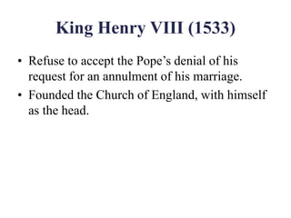King Henry VIII (1533)
• Refuse to accept the Pope’s denial of his
request for an annulment of his marriage.
• Founded the Church of England, with himself
as the head.
 