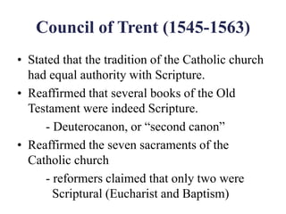 Council of Trent (1545-1563)
• Stated that the tradition of the Catholic church
had equal authority with Scripture.
• Reaffirmed that several books of the Old
Testament were indeed Scripture.
- Deuterocanon, or “second canon”
• Reaffirmed the seven sacraments of the
Catholic church
- reformers claimed that only two were
Scriptural (Eucharist and Baptism)
 