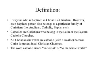 Definition:
• Everyone who is baptized in Christ is a Christian. However,
each baptized person also belongs to a particular family of
Christians (i.e. Anglican, Catholic, Baptist etc.).
• Catholics are Christians who belong to the Latin or the Eastern
Catholic Churches.
• All Christians however are catholic (with a small c) because
Christ is present in all Christian Churches.
• The word catholic means “universal” or “to the whole world.”
 