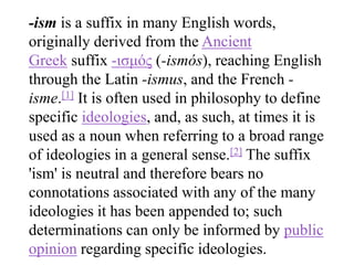 -ism is a suffix in many English words,
originally derived from the Ancient
Greek suffix -ισμός (-ismós), reaching English
through the Latin -ismus, and the French -
isme.[1] It is often used in philosophy to define
specific ideologies, and, as such, at times it is
used as a noun when referring to a broad range
of ideologies in a general sense.[2] The suffix
'ism' is neutral and therefore bears no
connotations associated with any of the many
ideologies it has been appended to; such
determinations can only be informed by public
opinion regarding specific ideologies.
 