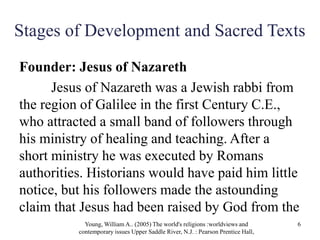Stages of Development and Sacred Texts
Founder: Jesus of Nazareth
Jesus of Nazareth was a Jewish rabbi from
the region of Galilee in the first Century C.E.,
who attracted a small band of followers through
his ministry of healing and teaching. After a
short ministry he was executed by Romans
authorities. Historians would have paid him little
notice, but his followers made the astounding
claim that Jesus had been raised by God from the
Young, William A.. (2005) The world's religions :worldviews and
contemporary issues Upper Saddle River, N.J. : Pearson Prentice Hall,
6
 