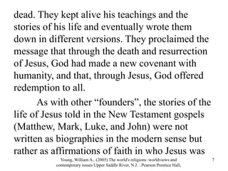 dead. They kept alive his teachings and the
stories of his life and eventually wrote them
down in different versions. They proclaimed the
message that through the death and resurrection
of Jesus, God had made a new covenant with
humanity, and that, through Jesus, God offered
redemption to all.
As with other “founders”, the stories of the
life of Jesus told in the New Testament gospels
(Matthew, Mark, Luke, and John) were not
written as biographies in the modern sense but
rather as affirmations of faith in who Jesus was
Young, William A.. (2005) The world's religions :worldviews and
contemporary issues Upper Saddle River, N.J. : Pearson Prentice Hall,
7
 