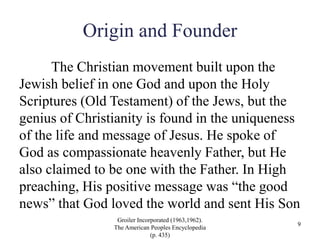Origin and Founder
The Christian movement built upon the
Jewish belief in one God and upon the Holy
Scriptures (Old Testament) of the Jews, but the
genius of Christianity is found in the uniqueness
of the life and message of Jesus. He spoke of
God as compassionate heavenly Father, but He
also claimed to be one with the Father. In High
preaching, His positive message was “the good
news” that God loved the world and sent His Son
Groiler Incorporated (1963,1962).
The American Peoples Encyclopedia
(p. 435)
9
 
