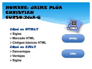 NOMBRE: JAIME PLÚA
CHRISTIAN
CURSO:2doA-6

 ¿Qué es HTML?
  Siglas
  Marcado HTML           HTML
  Códigos básicos HTML
 ¿Qué es XML?
  Desventajas
                          XML
  Ventajas
  Siglas
 