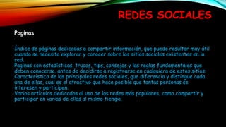 REDES SOCIALES
Paginas
Índice de páginas dedicadas a compartir información, que puede resultar muy útil
cuando se necesita explorar y conocer sobre los sitios sociales existentes en la
red.
Paginas con estadísticas, trucos, tips, consejos y las reglas fundamentales que
deben conocerse, antes de decidirse a registrarse en cualquiera de estos sitios.
Característica de las principales redes sociales, que diferencia y distingue cada
una de ellas, cual es el atractivo que hace posible que tantas personas se
interesen y participen.
Varios artículos dedicados al uso de las redes más populares, como compartir y
participar en varias de ellas al mismo tiempo.
 