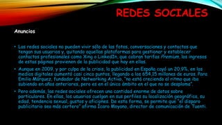 REDES SOCIALES
Anuncios
• Las redes sociales no pueden vivir sólo de las fotos, conversaciones y contactos que
tengan sus usuarios y, quitando aquellas plataformas para gestionar y establecer
contactos profesionales como Xing o LinkedIn, que cobran tarifas Premium, los ingresos
de estas páginas provienen de la publicidad que hay en ellas.
• Aunque en 2009, y por culpa de la crisis, la publicidad en España cayó un 20,9%, en los
medios digitales aumentó casi cinco puntos, llegando a los 654,15 millones de euros. Para
Emilio Márquez, fundador de Networking Activo, “no está creciendo al ritmo que iba
subiendo en años anteriores, pero es en el único ámbito en el que no se desploma”.
• Pero además, las redes sociales ofrecen una cantidad enorme de datos sobre
particulares. En ellas, los usuarios cuelgan en sus perfiles su localización geográfica, su
edad, tendencia sexual, gustos y aficiones. De esta forma, se permite que “el disparo
publicitario sea más certero” afirma Ícaro Moyano, director de comunicación de Tuenti.
 