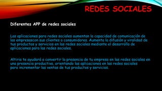 REDES SOCIALES
Diferentes APP de redes sociales
Las aplicaciones para redes sociales aumentan la capacidad de comunicación de
las empresascon sus clientes o consumidores. Aumenta la difusión y viralidad de
tus productos y servicios en las redes sociales mediante el desarrollo de
aplicaciones para las redes sociales.
Altiria te ayudará a convertir la presencia de tu empresa en las redes sociales en
una presencia productiva, orientando las aplicaciones en las redes sociales
para incrementar las ventas de tus productos y servicios.
 