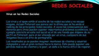 REDES SOCIALES
Virus en las Redes Sociales
Los virus y el spam están al acecho de las redes sociales y no escapa
ninguna, incluso Pinterest que parece ser la última que se ha unido al
ranking de las principales redes sociales. A veces las consecuencias son
menores pero otras pueden suponer importantes problemas económicos. Un
ejemplo concreto en esta red social es el de una tienda que dispone de su
perfil en Pinterest, pero al ser atacada por un virus, cualquiera de sus
imágenes lleva a un sitio de pornografía.
Los resultados ya se pueden imaginar: montones de clientes y usuarios
indignados y con un gran rechazo hacia la marca. Esto puede suponer una
pérdida masiva de clientes y lo peor, un daño a la marca difícil de reparar.
 