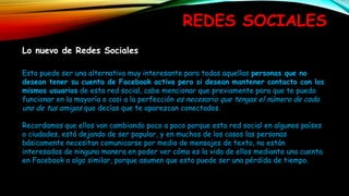 REDES SOCIALES
Lo nuevo de Redes Sociales
Esto puede ser una alternativa muy interesante para todas aquellas personas que no
desean tener su cuenta de Facebook activa pero si desean mantener contacto con los
mismos usuarios de esta red social, cabe mencionar que previamente para que te pueda
funcionar en la mayoría o casi a la perfección es necesario que tengas el número de cada
uno de tus amigos que decías que te aparezcan conectados.
Recordamos que ellos van cambiando poco a poco porque esta red social en algunos países
o ciudades, está dejando de ser popular, y en muchos de los casos las personas
básicamente necesitan comunicarse por medio de mensajes de texto, no están
interesados de ninguna manera en poder ver cómo es la vida de ellos mediante una cuenta
en Facebook o algo similar, porque asumen que esto puede ser una pérdida de tiempo.
 