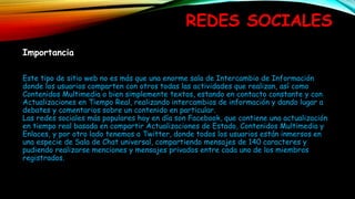 REDES SOCIALES
Importancia
Este tipo de sitio web no es más que una enorme sala de Intercambio de Información
donde los usuarios comparten con otros todas las actividades que realizan, así como
Contenidos Multimedia o bien simplemente textos, estando en contacto constante y con
Actualizaciones en Tiempo Real, realizando intercambios de información y dando lugar a
debates y comentarios sobre un contenido en particular.
Las redes sociales más populares hoy en día son Facebook, que contiene una actualización
en tiempo real basada en compartir Actualizaciones de Estado, Contenidos Multimedia y
Enlaces, y por otro lado tenemos a Twitter, donde todos los usuarios están inmersos en
una especie de Sala de Chat universal, compartiendo mensajes de 140 caracteres y
pudiendo realizarse menciones y mensajes privados entre cada uno de los miembros
registrados.
 
