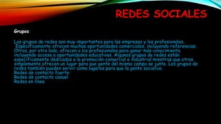 REDES SOCIALES
Grupos
Los grupos de redes son muy importantes para las empresas y los profesionales.
Específicamente ofrecen muchas oportunidades comerciales, incluyendo referencias.
Otros, por otro lado, ofrecen a los profesionales para ganar más conocimiento
incluyendo acceso a oportunidades educativas. Algunos grupos de redes están
específicamente dedicados a la promoción-comercial e industrial mientras que otros
simplemente ofrecen un lugar para que gente del mismo campo se junte. Los grupos de
redes también pueden servir como lugares para que la gente socialice.
Redes de contacto fuerte
Redes de contacto casual
Redes en línea
 