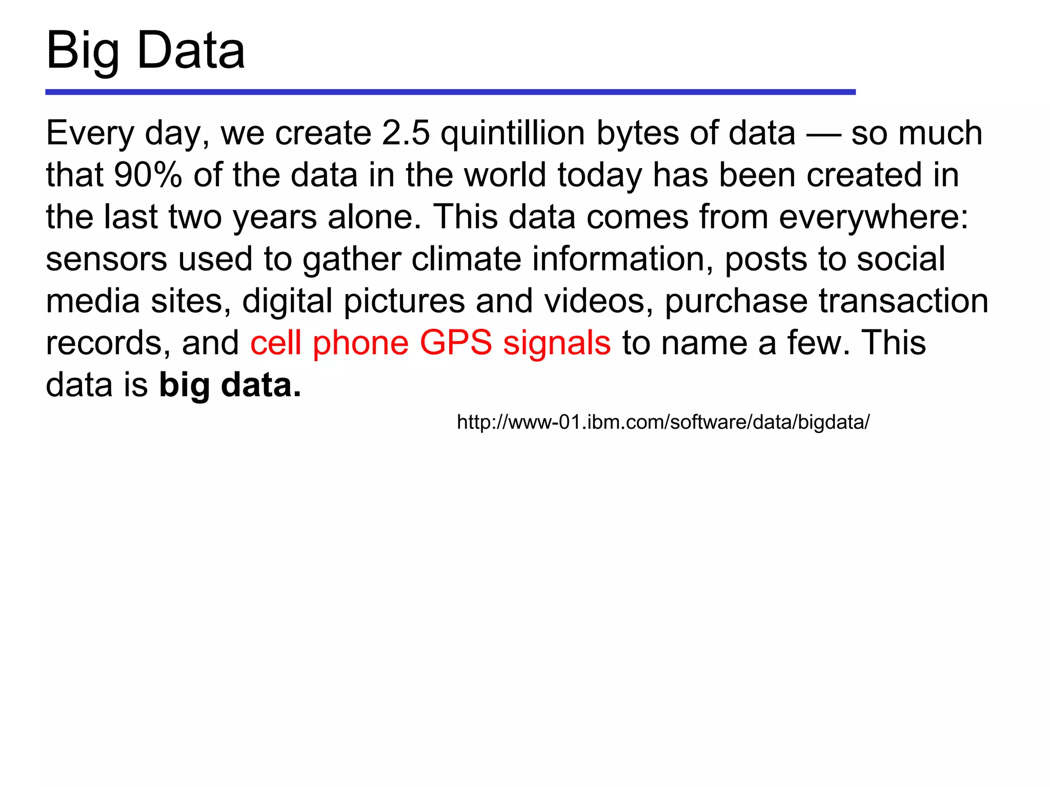 Big Data
Every day, we create 2.5 quintillion bytes of data — so much
that 90% of the data in the world today has been created in
the last two years alone. This data comes from everywhere:
sensors used to gather climate information, posts to social
media sites, digital pictures and videos, purchase transaction
records, and cell phone GPS signals to name a few. This
data is big data.
http://www-01.ibm.com/software/data/bigdata/
 