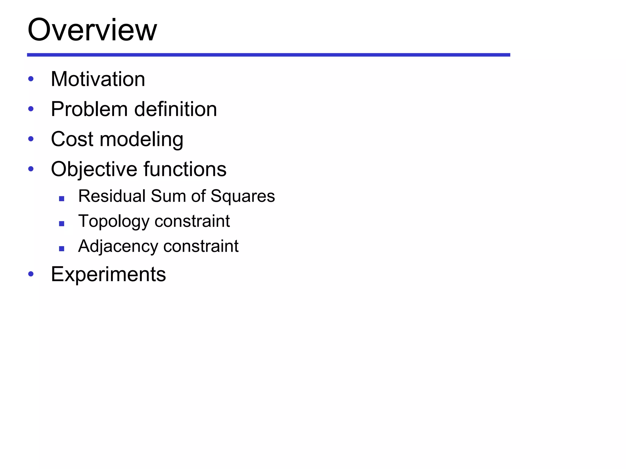 Overview
• Motivation
• Problem definition
• Cost modeling
• Objective functions
 Residual Sum of Squares
 Topology constraint
 Adjacency constraint
• Experiments
 