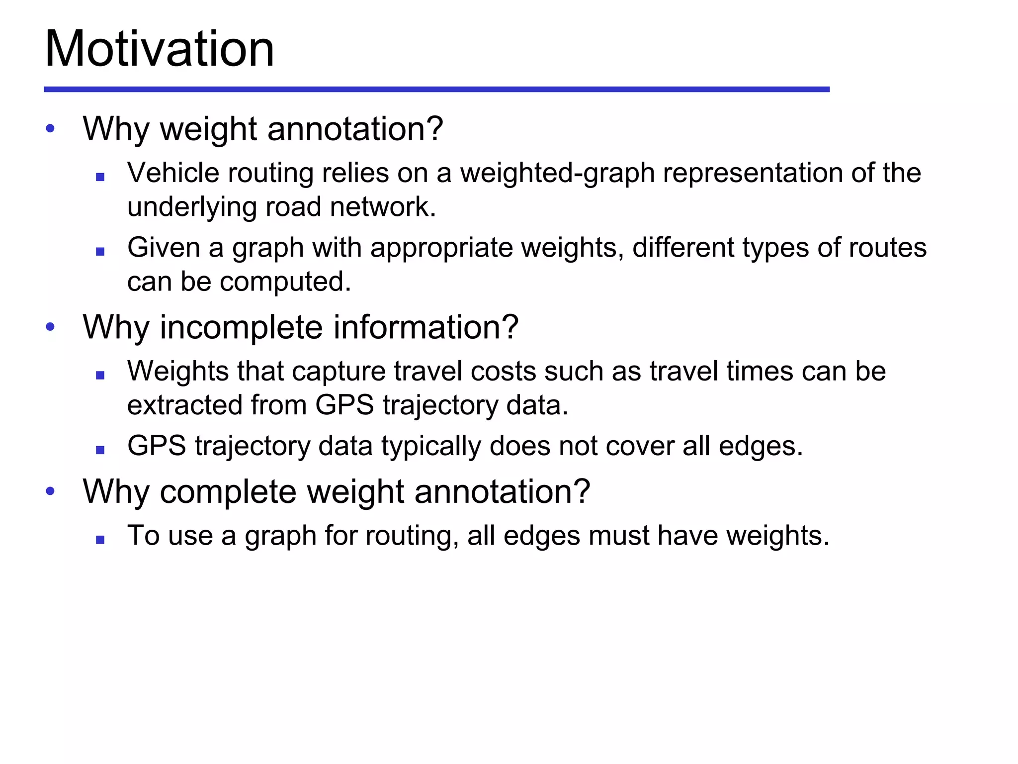 Motivation
• Why weight annotation?
 Vehicle routing relies on a weighted-graph representation of the
underlying road network.
 Given a graph with appropriate weights, different types of routes
can be computed.
• Why incomplete information?
 Weights that capture travel costs such as travel times can be
extracted from GPS trajectory data.
 GPS trajectory data typically does not cover all edges.
• Why complete weight annotation?
 To use a graph for routing, all edges must have weights.
 