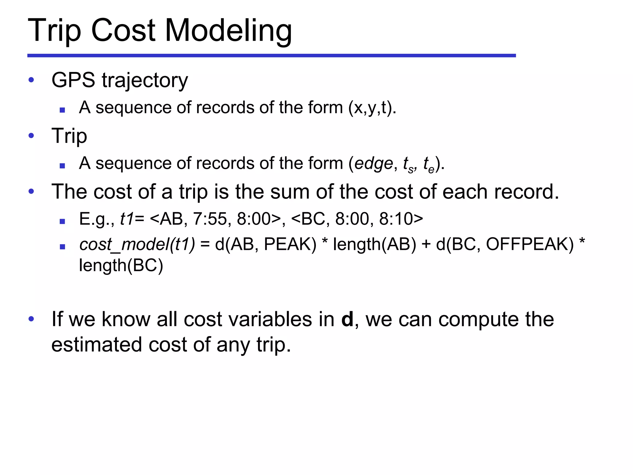 Trip Cost Modeling
• GPS trajectory
 A sequence of records of the form (x,y,t).
• Trip
 A sequence of records of the form (edge, ts, te).
• The cost of a trip is the sum of the cost of each record.
 E.g., t1= <AB, 7:55, 8:00>, <BC, 8:00, 8:10>
 cost_model(t1) = d(AB, PEAK) * length(AB) + d(BC, OFFPEAK) *
length(BC)
• If we know all cost variables in d, we can compute the
estimated cost of any trip.
 
