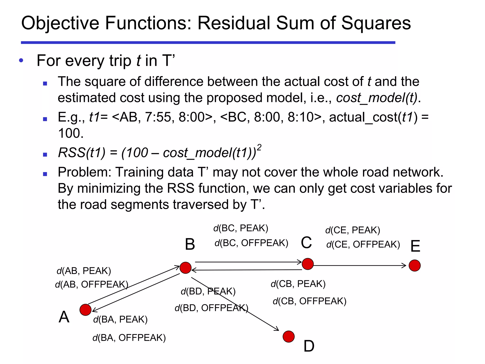 • For every trip t in T’
 The square of difference between the actual cost of t and the
estimated cost using the proposed model, i.e., cost_model(t).
 E.g., t1= <AB, 7:55, 8:00>, <BC, 8:00, 8:10>, actual_cost(t1) =
100.
 RSS(t1) = (100 – cost_model(t1))2
 Problem: Training data T’ may not cover the whole road network.
By minimizing the RSS function, we can only get cost variables for
the road segments traversed by T’.
d(BC, OFFPEAK)
Objective Functions: Residual Sum of Squares
A
B C
D
d(AB, OFFPEAK)
d(BC, PEAK)
d(BA, PEAK)
d(BA, OFFPEAK)
d(CB, PEAK)
d(CB, OFFPEAK)
d(BD, PEAK)
d(BD, OFFPEAK)
E
d(CE, PEAK)
d(CE, OFFPEAK)
d(AB, PEAK)
 
