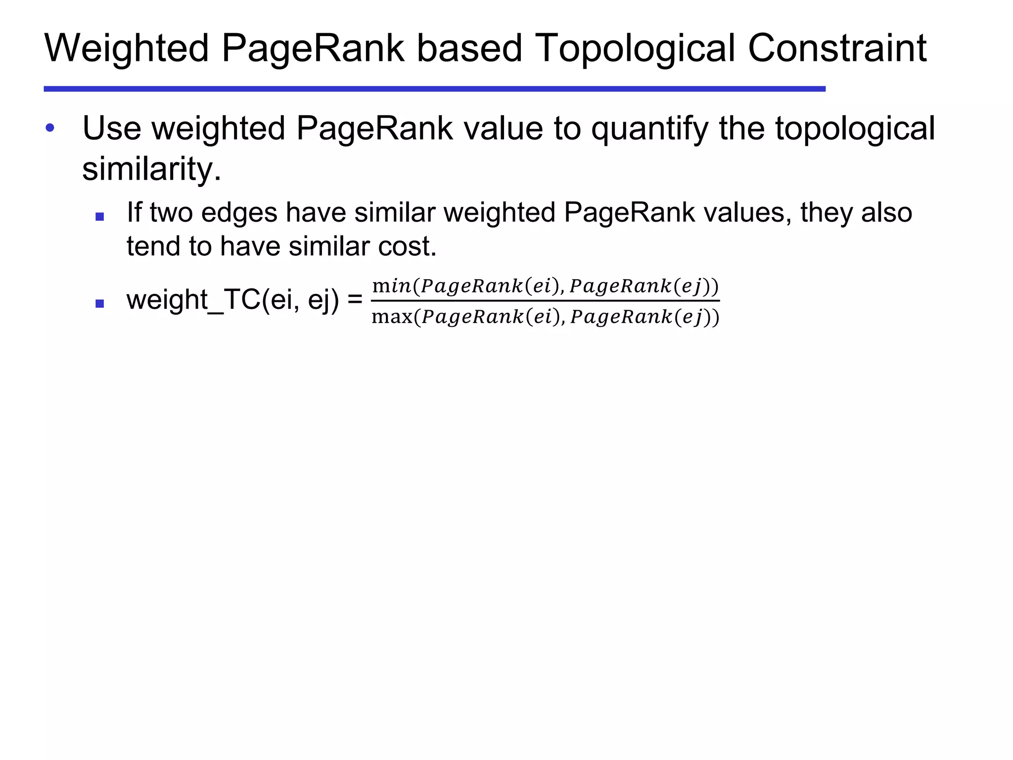 Weighted PageRank based Topological Constraint
• Use weighted PageRank value to quantify the topological
similarity.
 If two edges have similar weighted PageRank values, they also
tend to have similar cost.
 weight_TC(ei, ej) =
m𝑖𝑛⁡( 𝑃𝑎𝑔𝑒𝑅𝑎𝑛𝑘 𝑒𝑖 ,⁡𝑃𝑎𝑔𝑒𝑅𝑎𝑛𝑘(𝑒𝑗))
max⁡( 𝑃𝑎𝑔𝑒𝑅𝑎𝑛𝑘 𝑒𝑖 ,⁡𝑃𝑎𝑔𝑒𝑅𝑎𝑛𝑘(𝑒𝑗))
 