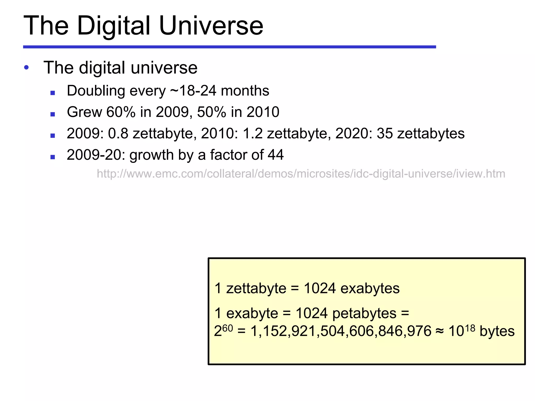 The Digital Universe
• The digital universe
 Doubling every ~18-24 months
 Grew 60% in 2009, 50% in 2010
 2009: 0.8 zettabyte, 2010: 1.2 zettabyte, 2020: 35 zettabytes
 2009-20: growth by a factor of 44
http://www.emc.com/collateral/demos/microsites/idc-digital-universe/iview.htm
1 zettabyte = 1024 exabytes
1 exabyte = 1024 petabytes =
260 = 1,152,921,504,606,846,976 ≈ 1018 bytes
 