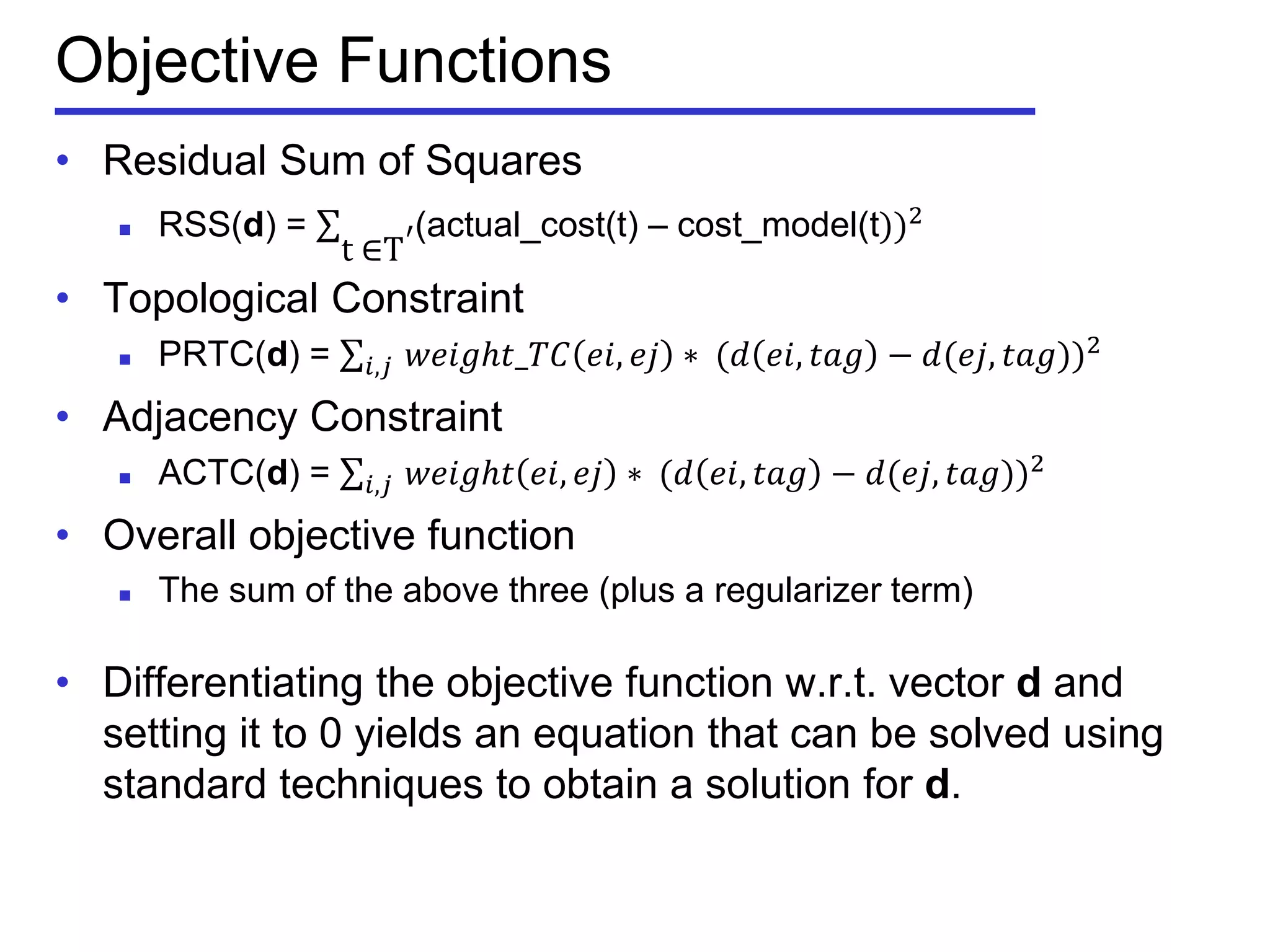 Objective Functions
• Residual Sum of Squares
 RSS(d) = (actual_cost(t) – cost_model(t))2
t⁡∈T′
• Topological Constraint
 PRTC(d) = 𝑤𝑒𝑖𝑔𝑕𝑡_𝑇𝐶 𝑒𝑖, 𝑒𝑗 ∗⁡(𝑑 𝑒𝑖, 𝑡𝑎𝑔 − 𝑑(𝑒𝑗, 𝑡𝑎𝑔))2
𝑖,𝑗⁡
• Adjacency Constraint
 ACTC(d) = 𝑤𝑒𝑖𝑔𝑕𝑡 𝑒𝑖, 𝑒𝑗 ∗⁡(𝑑 𝑒𝑖, 𝑡𝑎𝑔 − 𝑑(𝑒𝑗, 𝑡𝑎𝑔))2
𝑖,𝑗⁡
• Overall objective function
 The sum of the above three (plus a regularizer term)
• Differentiating the objective function w.r.t. vector d and
setting it to 0 yields an equation that can be solved using
standard techniques to obtain a solution for d.
 