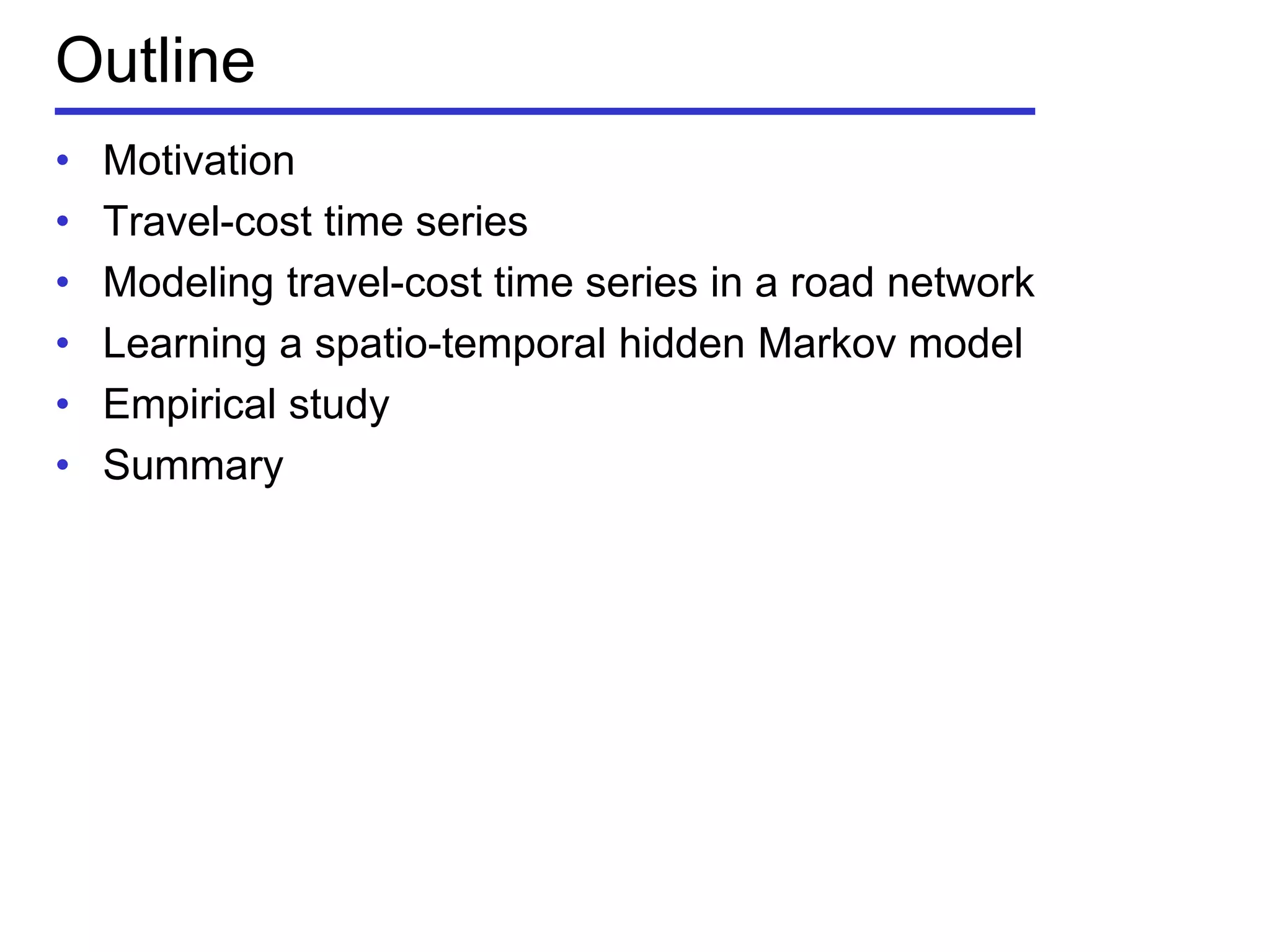 Outline
• Motivation
• Travel-cost time series
• Modeling travel-cost time series in a road network
• Learning a spatio-temporal hidden Markov model
• Empirical study
• Summary
 
