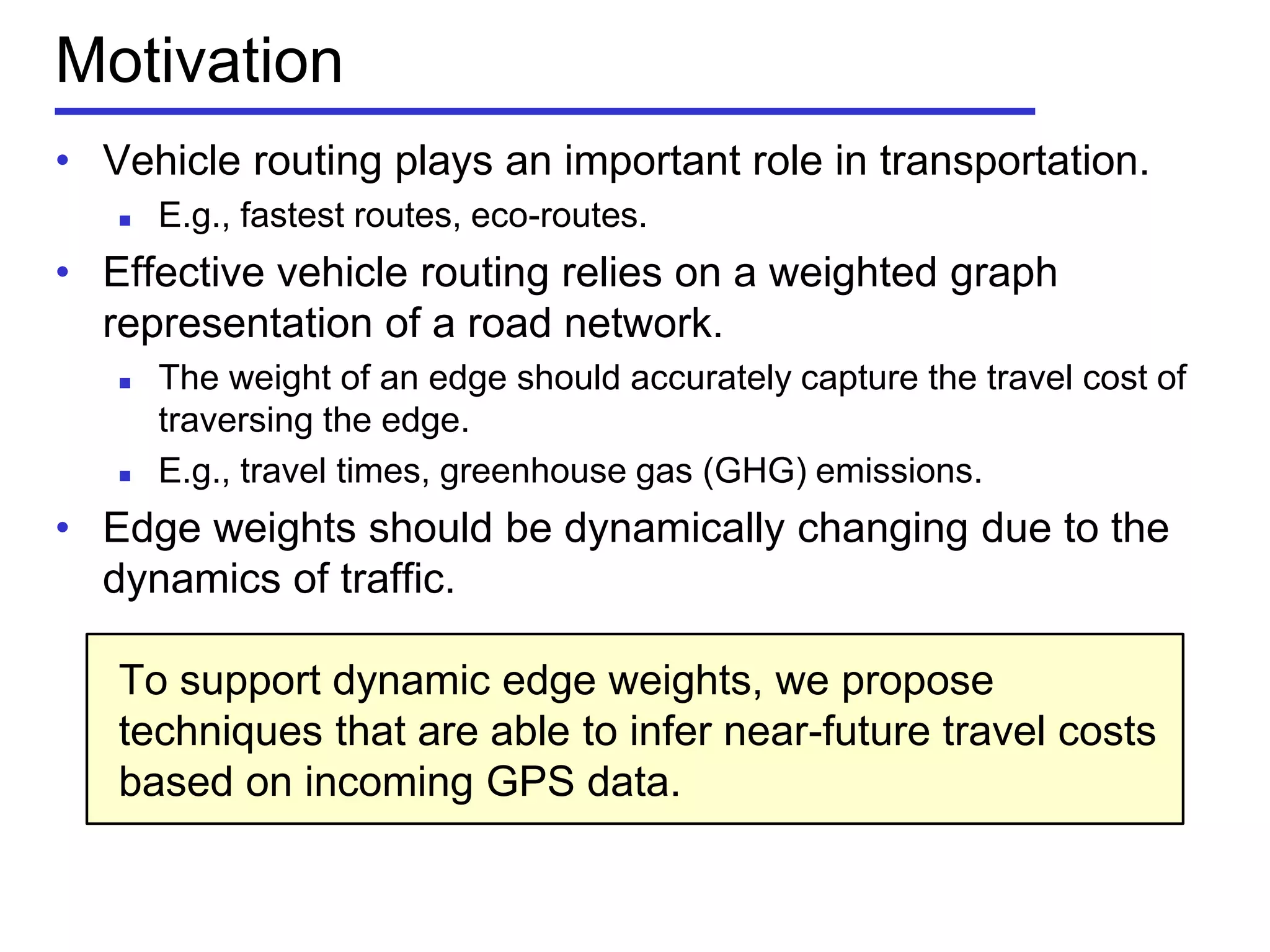 • Vehicle routing plays an important role in transportation.
 E.g., fastest routes, eco-routes.
• Effective vehicle routing relies on a weighted graph
representation of a road network.
 The weight of an edge should accurately capture the travel cost of
traversing the edge.
 E.g., travel times, greenhouse gas (GHG) emissions.
• Edge weights should be dynamically changing due to the
dynamics of traffic.
To support dynamic edge weights, we propose
techniques that are able to infer near-future travel costs
based on incoming GPS data.
Motivation
 