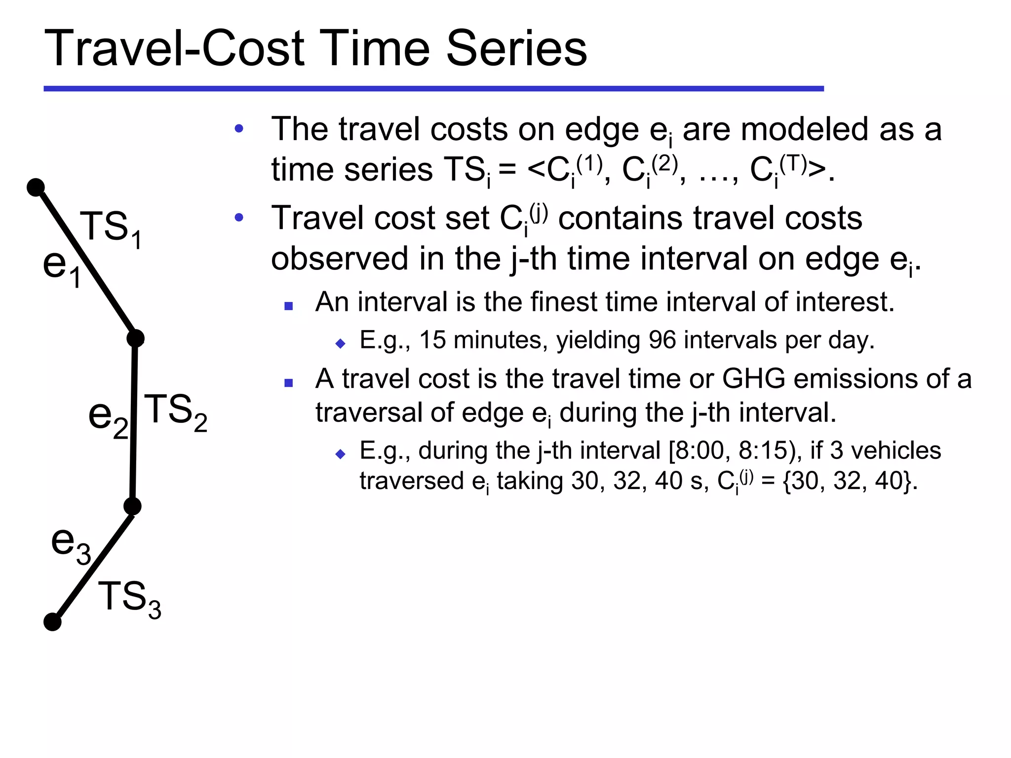 Travel-Cost Time Series
• The travel costs on edge ei are modeled as a
time series TSi = <Ci
(1), Ci
(2), …, Ci
(T)>.
• Travel cost set Ci
(j) contains travel costs
observed in the j-th time interval on edge ei.
 An interval is the finest time interval of interest.
 E.g., 15 minutes, yielding 96 intervals per day.
 A travel cost is the travel time or GHG emissions of a
traversal of edge ei during the j-th interval.
 E.g., during the j-th interval [8:00, 8:15), if 3 vehicles
traversed ei taking 30, 32, 40 s, Ci
(j) = {30, 32, 40}.
e1
e2
e3
TS1
TS2
TS3
 