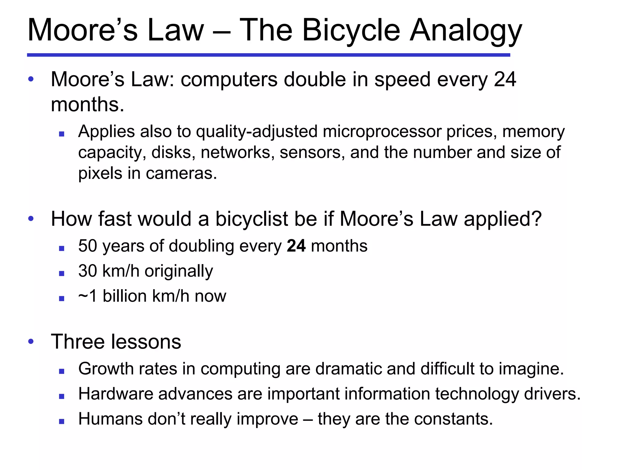 Moore’s Law – The Bicycle Analogy
• Moore’s Law: computers double in speed every 24
months.
 Applies also to quality-adjusted microprocessor prices, memory
capacity, disks, networks, sensors, and the number and size of
pixels in cameras.
• How fast would a bicyclist be if Moore’s Law applied?
 50 years of doubling every 24 months
 30 km/h originally
 ~1 billion km/h now
• Three lessons
 Growth rates in computing are dramatic and difficult to imagine.
 Hardware advances are important information technology drivers.
 Humans don’t really improve – they are the constants.
 