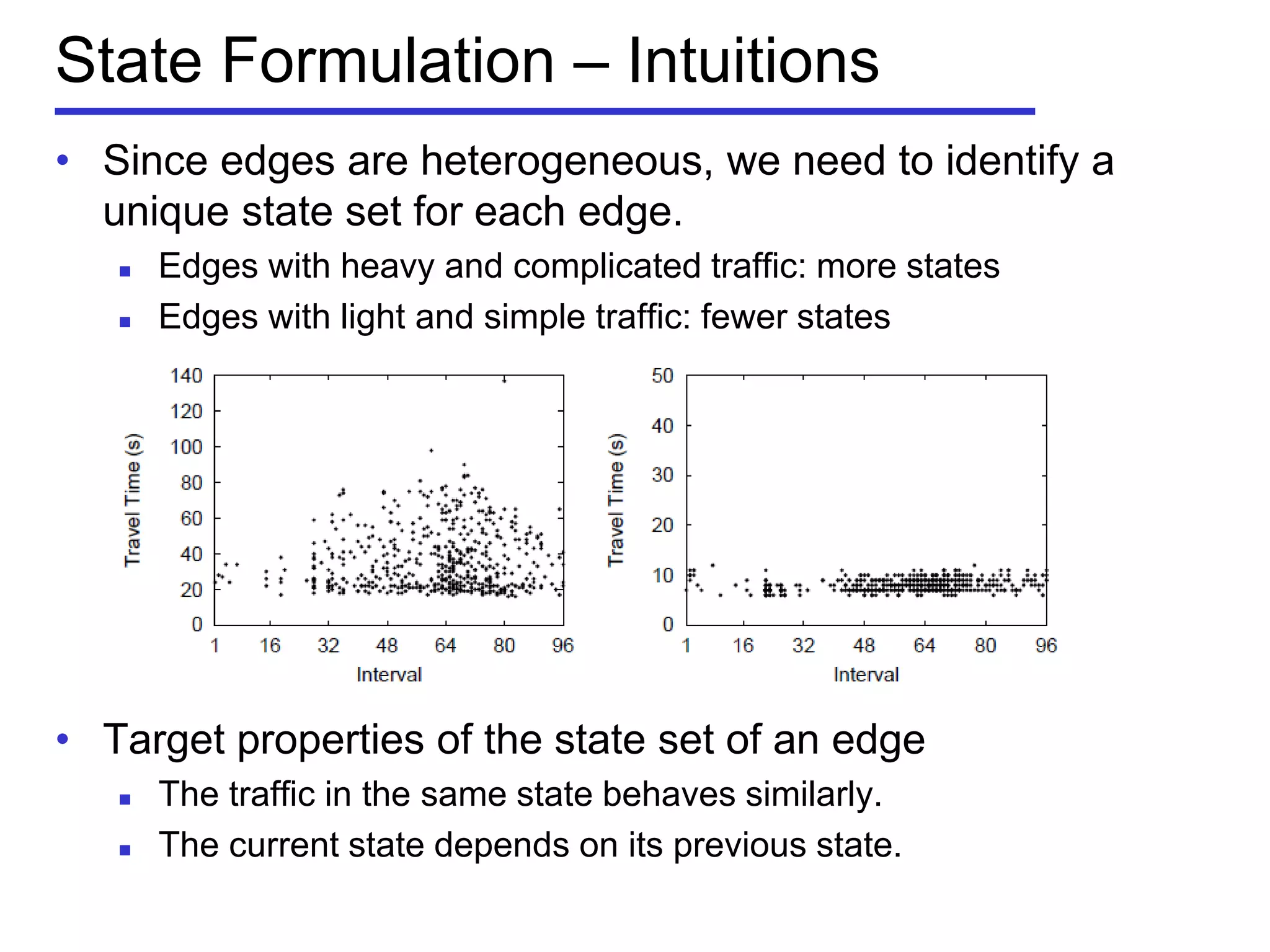 State Formulation – Intuitions
• Since edges are heterogeneous, we need to identify a
unique state set for each edge.
 Edges with heavy and complicated traffic: more states
 Edges with light and simple traffic: fewer states
• Target properties of the state set of an edge
 The traffic in the same state behaves similarly.
 The current state depends on its previous state.
 