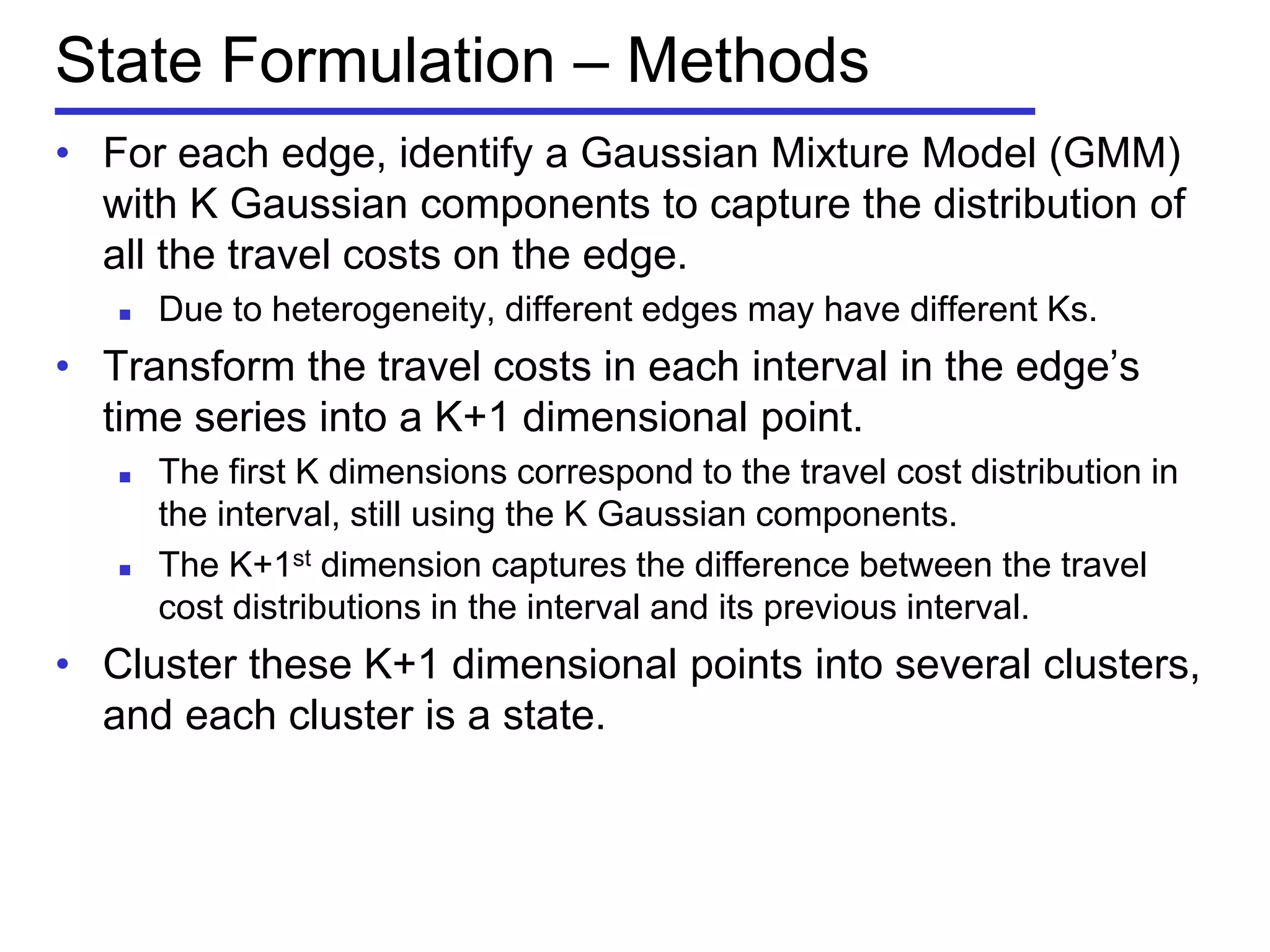 State Formulation – Methods
• For each edge, identify a Gaussian Mixture Model (GMM)
with K Gaussian components to capture the distribution of
all the travel costs on the edge.
 Due to heterogeneity, different edges may have different Ks.
• Transform the travel costs in each interval in the edge’s
time series into a K+1 dimensional point.
 The first K dimensions correspond to the travel cost distribution in
the interval, still using the K Gaussian components.
 The K+1st dimension captures the difference between the travel
cost distributions in the interval and its previous interval.
• Cluster these K+1 dimensional points into several clusters,
and each cluster is a state.
 