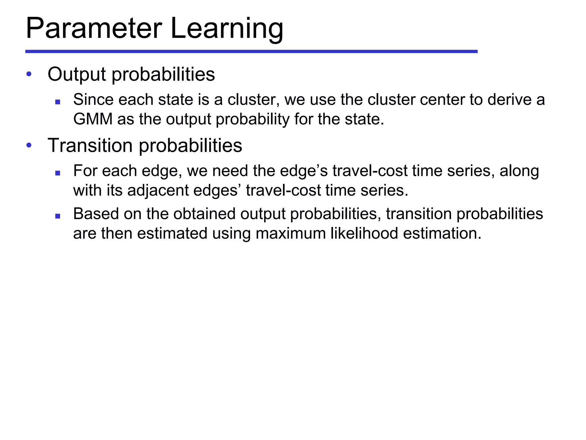 Parameter Learning
• Output probabilities
 Since each state is a cluster, we use the cluster center to derive a
GMM as the output probability for the state.
• Transition probabilities
 For each edge, we need the edge’s travel-cost time series, along
with its adjacent edges’ travel-cost time series.
 Based on the obtained output probabilities, transition probabilities
are then estimated using maximum likelihood estimation.
 