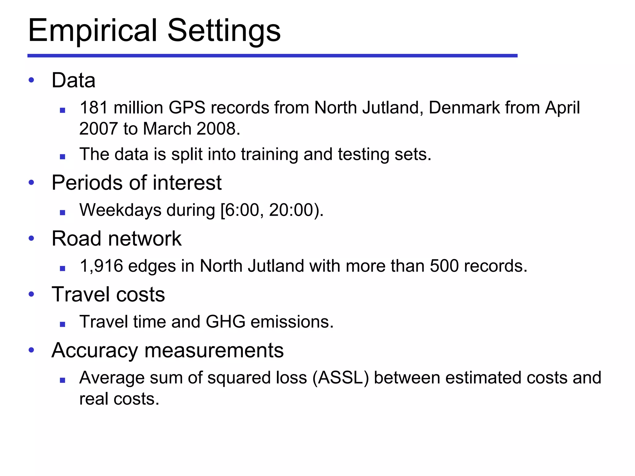 Empirical Settings
• Data
 181 million GPS records from North Jutland, Denmark from April
2007 to March 2008.
 The data is split into training and testing sets.
• Periods of interest
 Weekdays during [6:00, 20:00).
• Road network
 1,916 edges in North Jutland with more than 500 records.
• Travel costs
 Travel time and GHG emissions.
• Accuracy measurements
 Average sum of squared loss (ASSL) between estimated costs and
real costs.
 