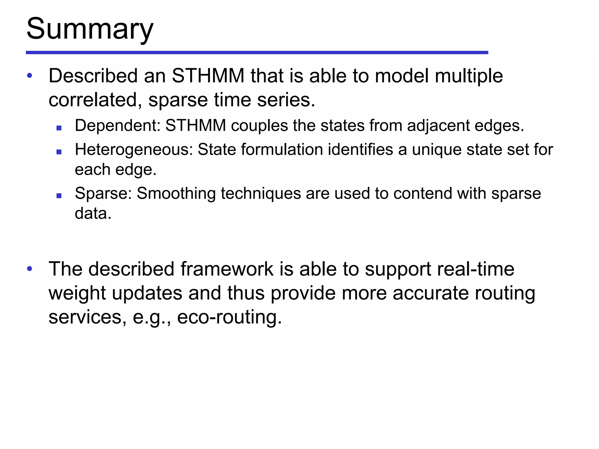 Summary
• Described an STHMM that is able to model multiple
correlated, sparse time series.
 Dependent: STHMM couples the states from adjacent edges.
 Heterogeneous: State formulation identifies a unique state set for
each edge.
 Sparse: Smoothing techniques are used to contend with sparse
data.
• The described framework is able to support real-time
weight updates and thus provide more accurate routing
services, e.g., eco-routing.
 