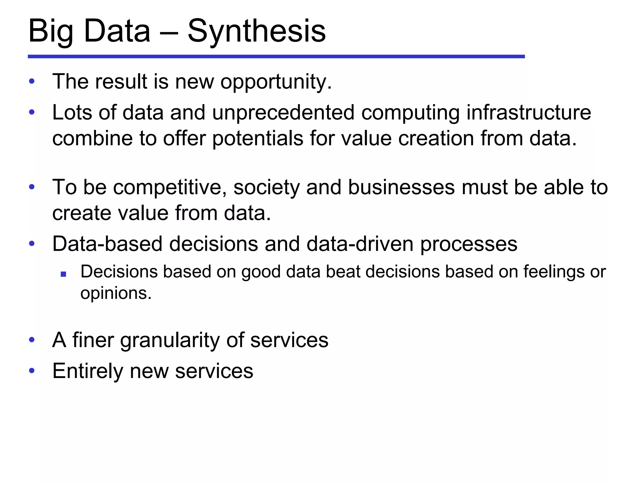 Big Data – Synthesis
• The result is new opportunity.
• Lots of data and unprecedented computing infrastructure
combine to offer potentials for value creation from data.
• To be competitive, society and businesses must be able to
create value from data.
• Data-based decisions and data-driven processes
 Decisions based on good data beat decisions based on feelings or
opinions.
• A finer granularity of services
• Entirely new services
 