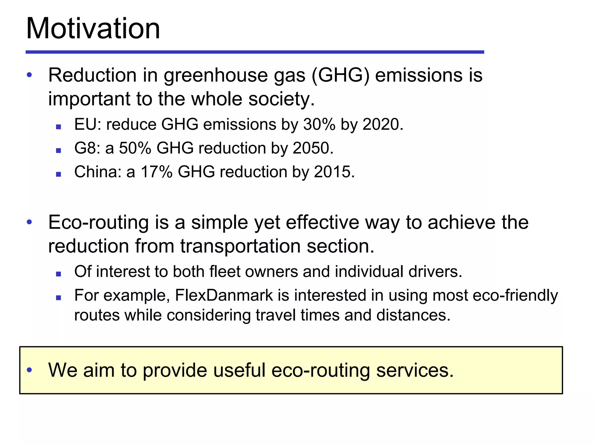 • Reduction in greenhouse gas (GHG) emissions is
important to the whole society.
 EU: reduce GHG emissions by 30% by 2020.
 G8: a 50% GHG reduction by 2050.
 China: a 17% GHG reduction by 2015.
• Eco-routing is a simple yet effective way to achieve the
reduction from transportation section.
 Of interest to both fleet owners and individual drivers.
 For example, FlexDanmark is interested in using most eco-friendly
routes while considering travel times and distances.
• We aim to provide useful eco-routing services.
Motivation
 