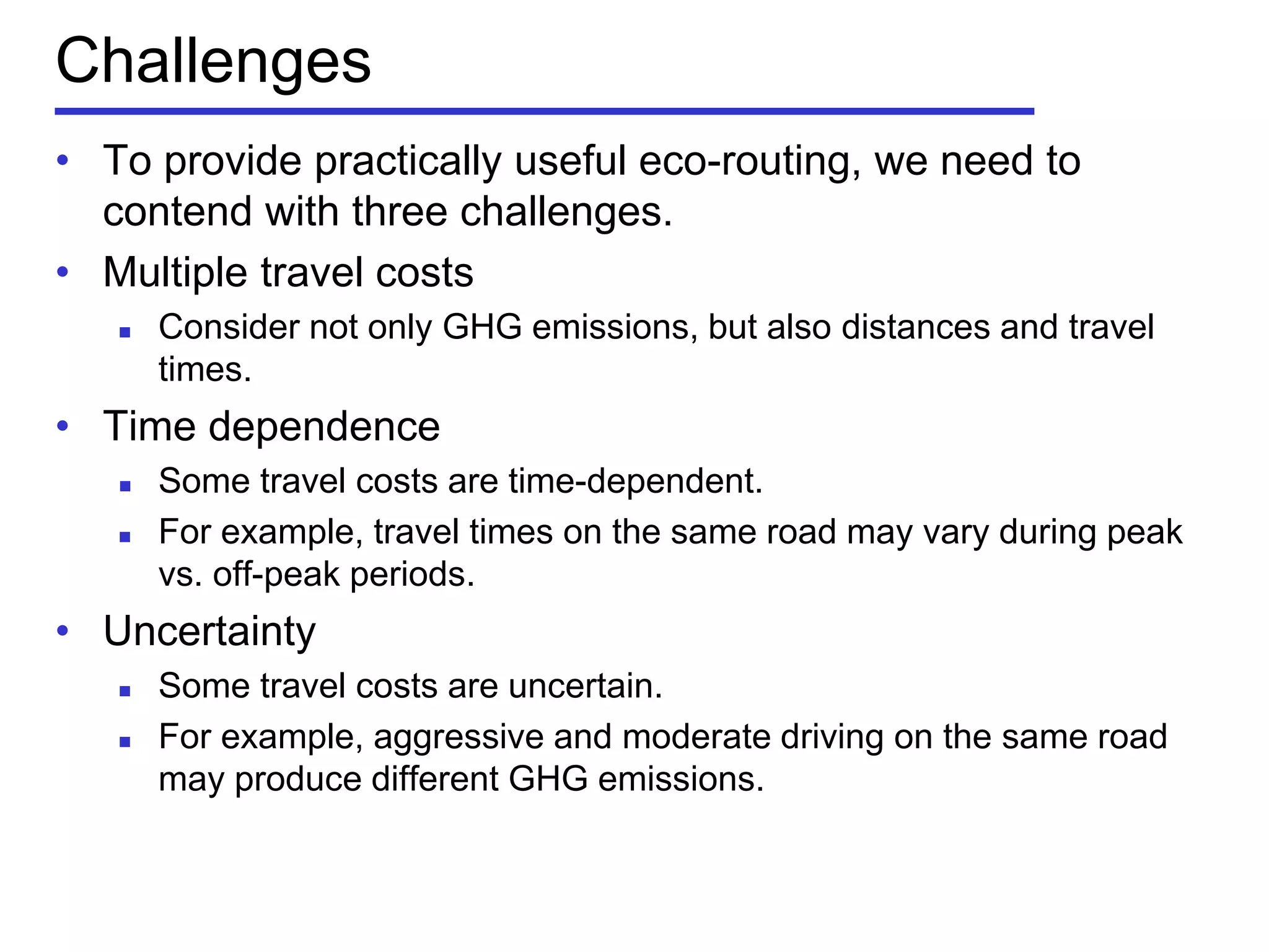 Challenges
• To provide practically useful eco-routing, we need to
contend with three challenges.
• Multiple travel costs
 Consider not only GHG emissions, but also distances and travel
times.
• Time dependence
 Some travel costs are time-dependent.
 For example, travel times on the same road may vary during peak
vs. off-peak periods.
• Uncertainty
 Some travel costs are uncertain.
 For example, aggressive and moderate driving on the same road
may produce different GHG emissions.
 
