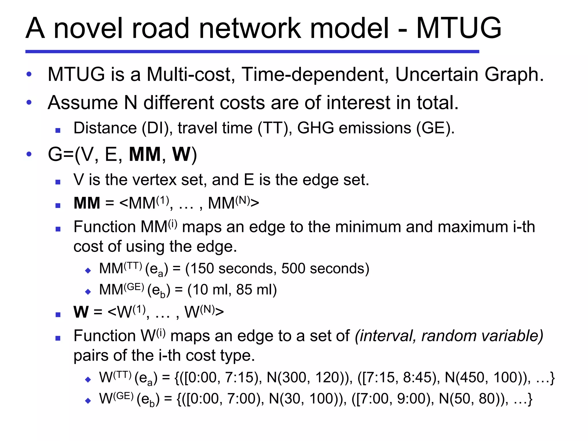 A novel road network model - MTUG
• MTUG is a Multi-cost, Time-dependent, Uncertain Graph.
• Assume N different costs are of interest in total.
 Distance (DI), travel time (TT), GHG emissions (GE).
• G=(V, E, MM, W)
 V is the vertex set, and E is the edge set.
 MM = <MM(1), … , MM(N)>
 Function MM(i) maps an edge to the minimum and maximum i-th
cost of using the edge.
 MM(TT) (ea) = (150 seconds, 500 seconds)
 MM(GE) (eb) = (10 ml, 85 ml)
 W = <W(1), … , W(N)>
 Function W(i) maps an edge to a set of (interval, random variable)
pairs of the i-th cost type.
 W(TT) (ea) = {([0:00, 7:15), N(300, 120)), ([7:15, 8:45), N(450, 100)), …}
 W(GE) (eb) = {([0:00, 7:00), N(30, 100)), ([7:00, 9:00), N(50, 80)), …}
 