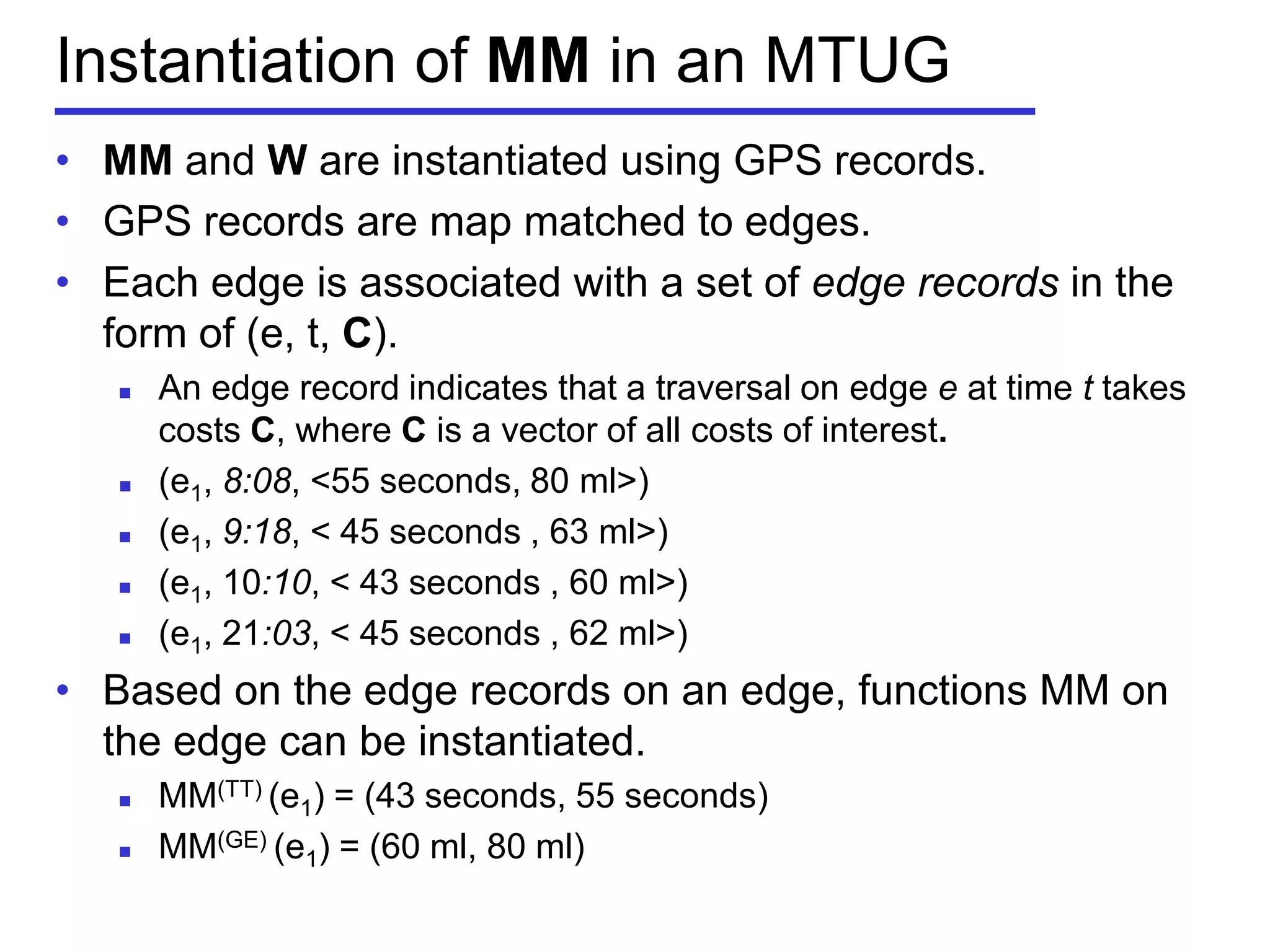 Instantiation of MM in an MTUG
• MM and W are instantiated using GPS records.
• GPS records are map matched to edges.
• Each edge is associated with a set of edge records in the
form of (e, t, C).
 An edge record indicates that a traversal on edge e at time t takes
costs C, where C is a vector of all costs of interest.
 (e1, 8:08, <55 seconds, 80 ml>)
 (e1, 9:18, < 45 seconds , 63 ml>)
 (e1, 10:10, < 43 seconds , 60 ml>)
 (e1, 21:03, < 45 seconds , 62 ml>)
• Based on the edge records on an edge, functions MM on
the edge can be instantiated.
 MM(TT) (e1) = (43 seconds, 55 seconds)
 MM(GE) (e1) = (60 ml, 80 ml)
 