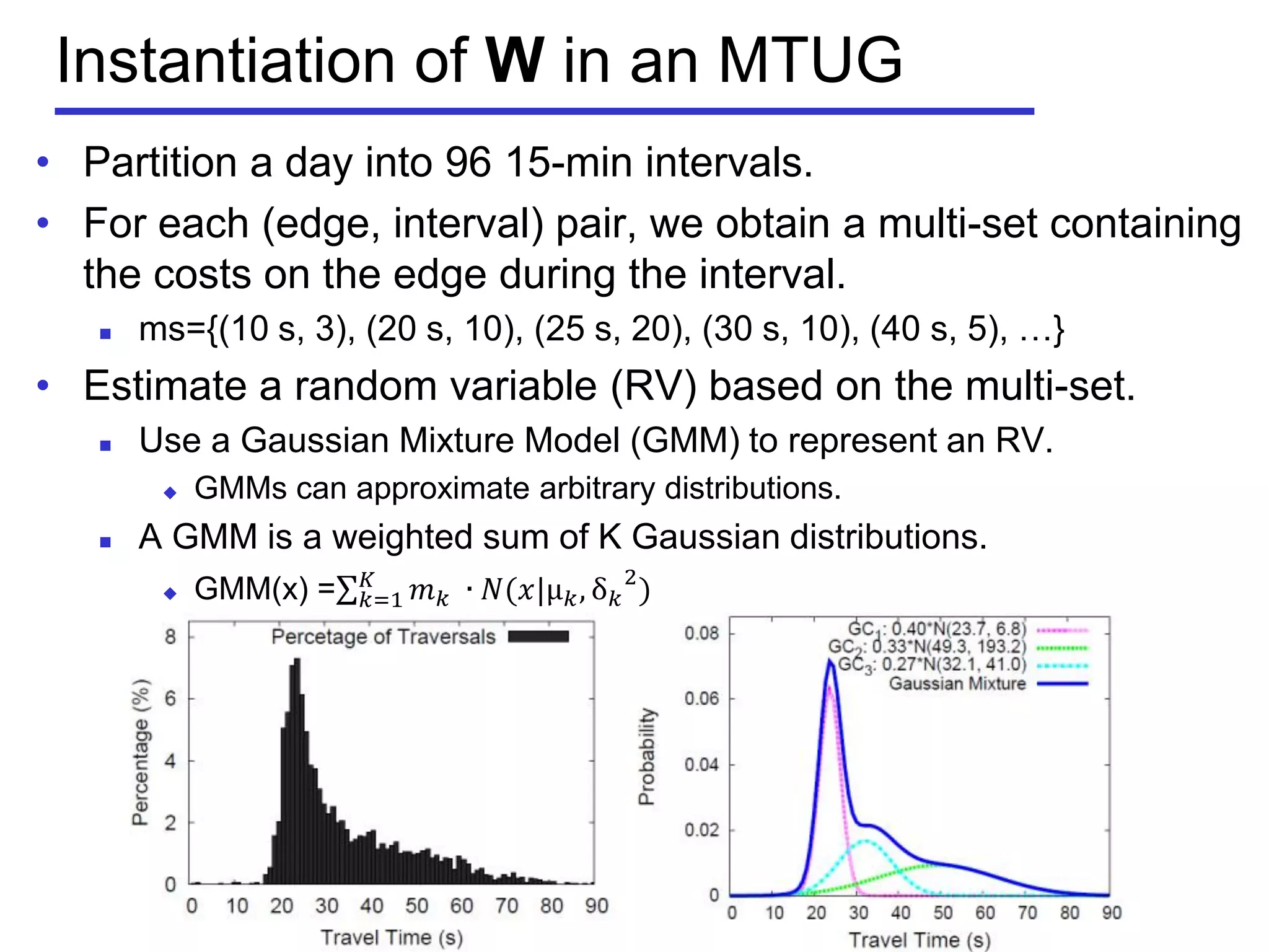 Instantiation of W in an MTUG
• Partition a day into 96 15-min intervals.
• For each (edge, interval) pair, we obtain a multi-set containing
the costs on the edge during the interval.
 ms={(10 s, 3), (20 s, 10), (25 s, 20), (30 s, 10), (40 s, 5), …}
• Estimate a random variable (RV) based on the multi-set.
 Use a Gaussian Mixture Model (GMM) to represent an RV.
 GMMs can approximate arbitrary distributions.
 A GMM is a weighted sum of K Gaussian distributions.
 GMM(x) = 𝑚 𝑘 ⁡∙ 𝑁(𝑥|µ 𝑘, δ 𝑘
2
)𝐾
𝑘=1
 