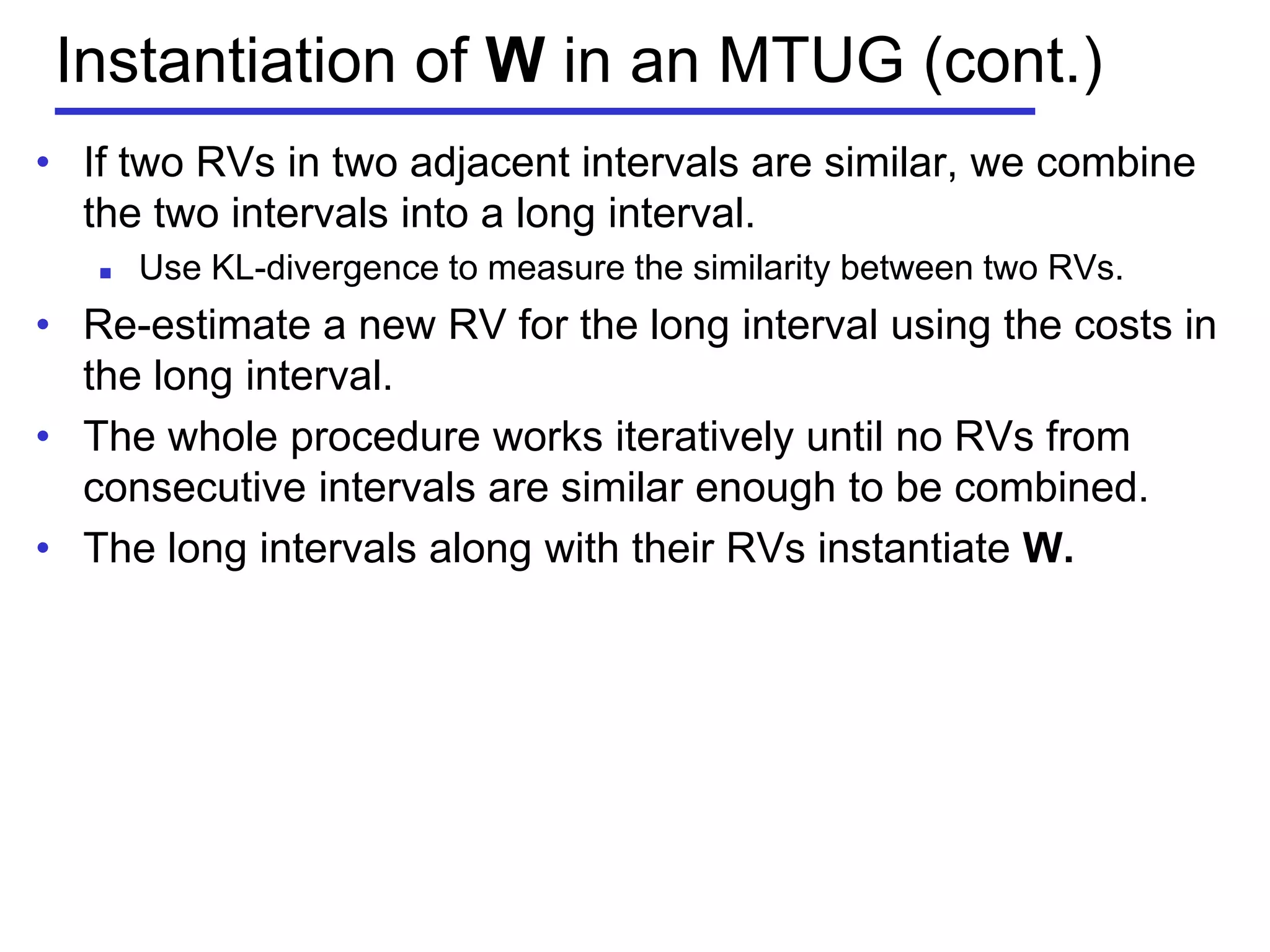 Instantiation of W in an MTUG (cont.)
• If two RVs in two adjacent intervals are similar, we combine
the two intervals into a long interval.
 Use KL-divergence to measure the similarity between two RVs.
• Re-estimate a new RV for the long interval using the costs in
the long interval.
• The whole procedure works iteratively until no RVs from
consecutive intervals are similar enough to be combined.
• The long intervals along with their RVs instantiate W.
 