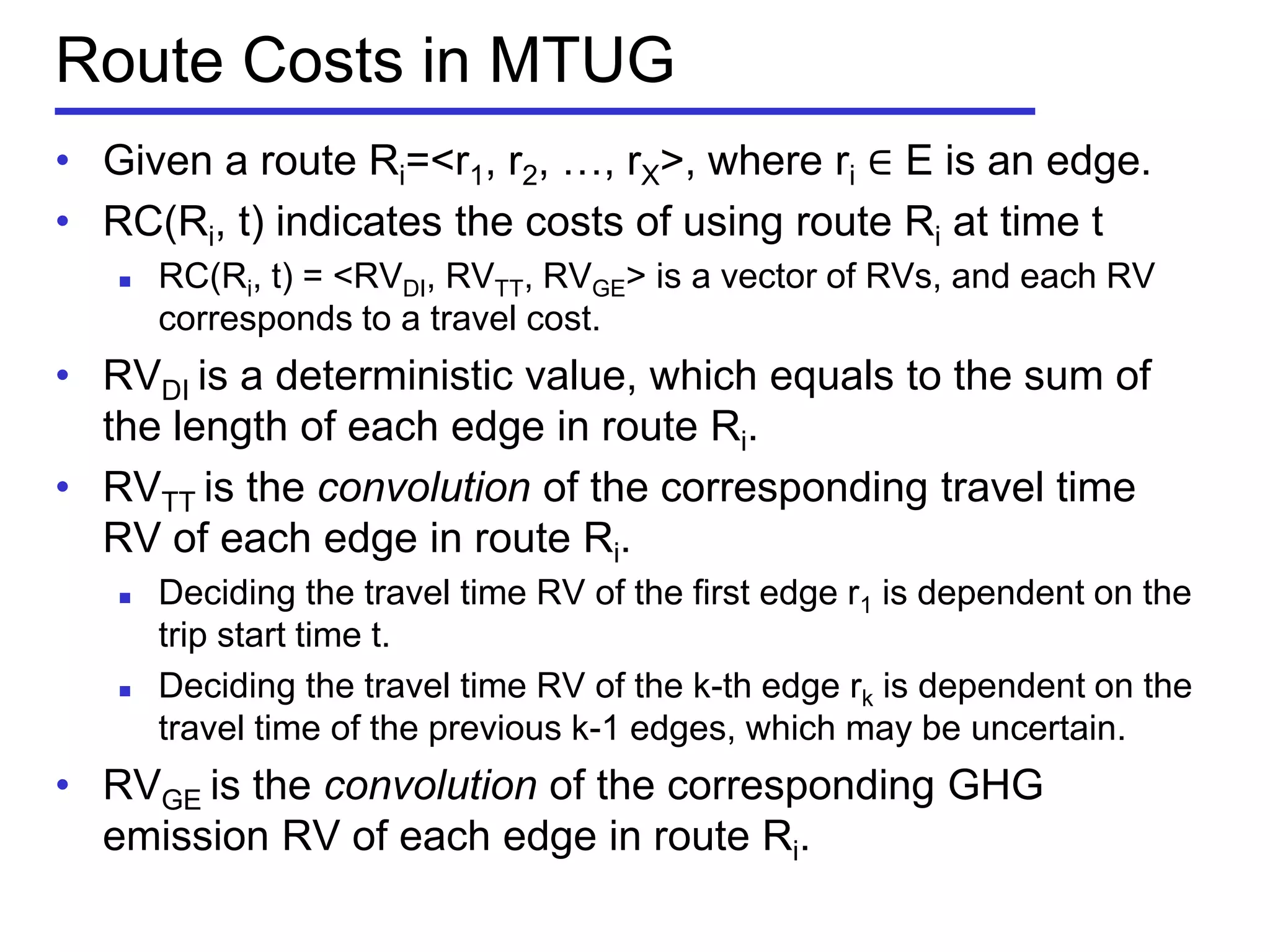 Route Costs in MTUG
• Given a route Ri=<r1, r2, …, rX>, where ri ∈ E is an edge.
• RC(Ri, t) indicates the costs of using route Ri at time t
 RC(Ri, t) = <RVDI, RVTT, RVGE> is a vector of RVs, and each RV
corresponds to a travel cost.
• RVDI is a deterministic value, which equals to the sum of
the length of each edge in route Ri.
• RVTT is the convolution of the corresponding travel time
RV of each edge in route Ri.
 Deciding the travel time RV of the first edge r1 is dependent on the
trip start time t.
 Deciding the travel time RV of the k-th edge rk is dependent on the
travel time of the previous k-1 edges, which may be uncertain.
• RVGE is the convolution of the corresponding GHG
emission RV of each edge in route Ri.
 
