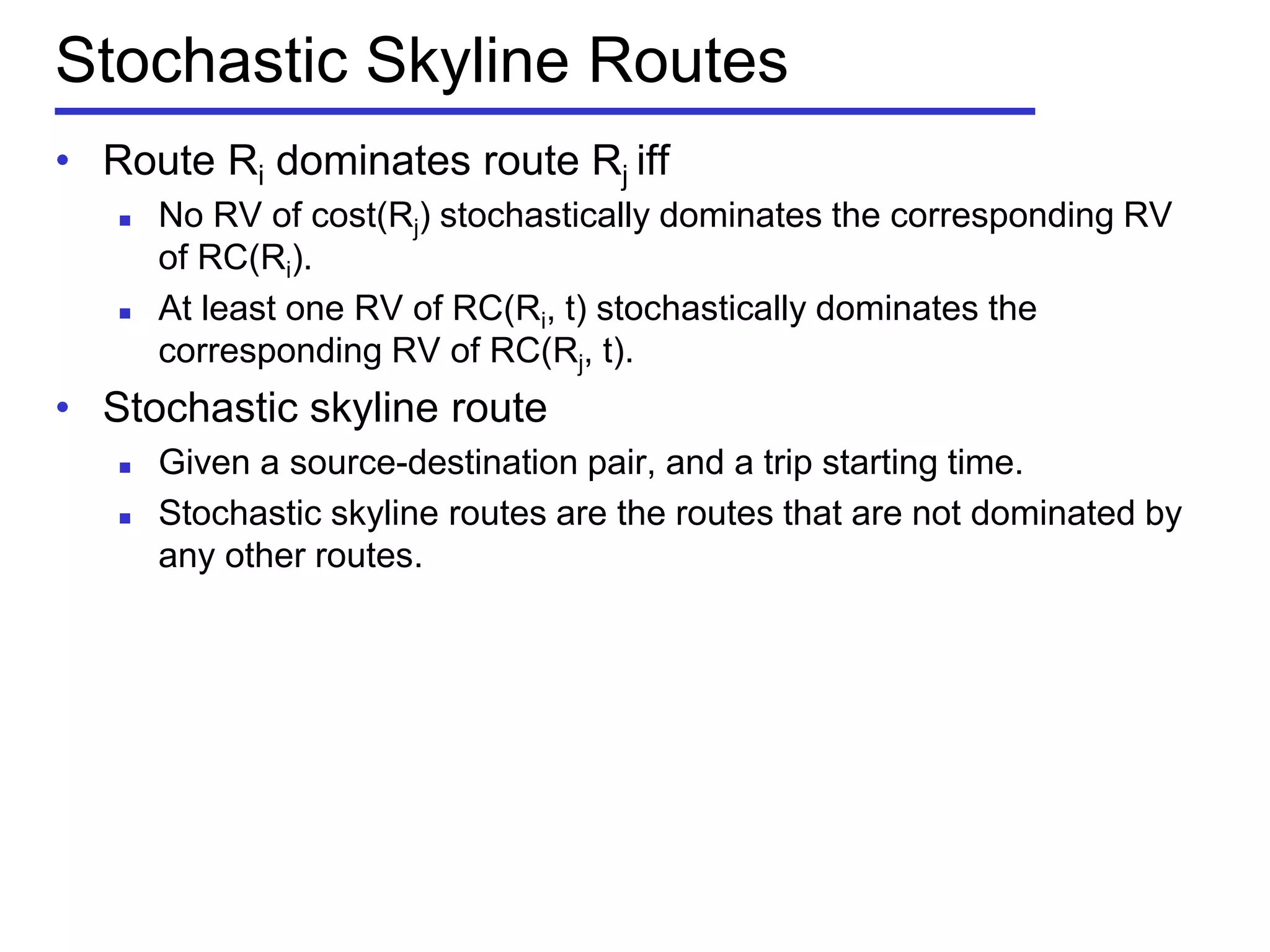 Stochastic Skyline Routes
• Route Ri dominates route Rj iff
 No RV of cost(Rj) stochastically dominates the corresponding RV
of RC(Ri).
 At least one RV of RC(Ri, t) stochastically dominates the
corresponding RV of RC(Rj, t).
• Stochastic skyline route
 Given a source-destination pair, and a trip starting time.
 Stochastic skyline routes are the routes that are not dominated by
any other routes.
 