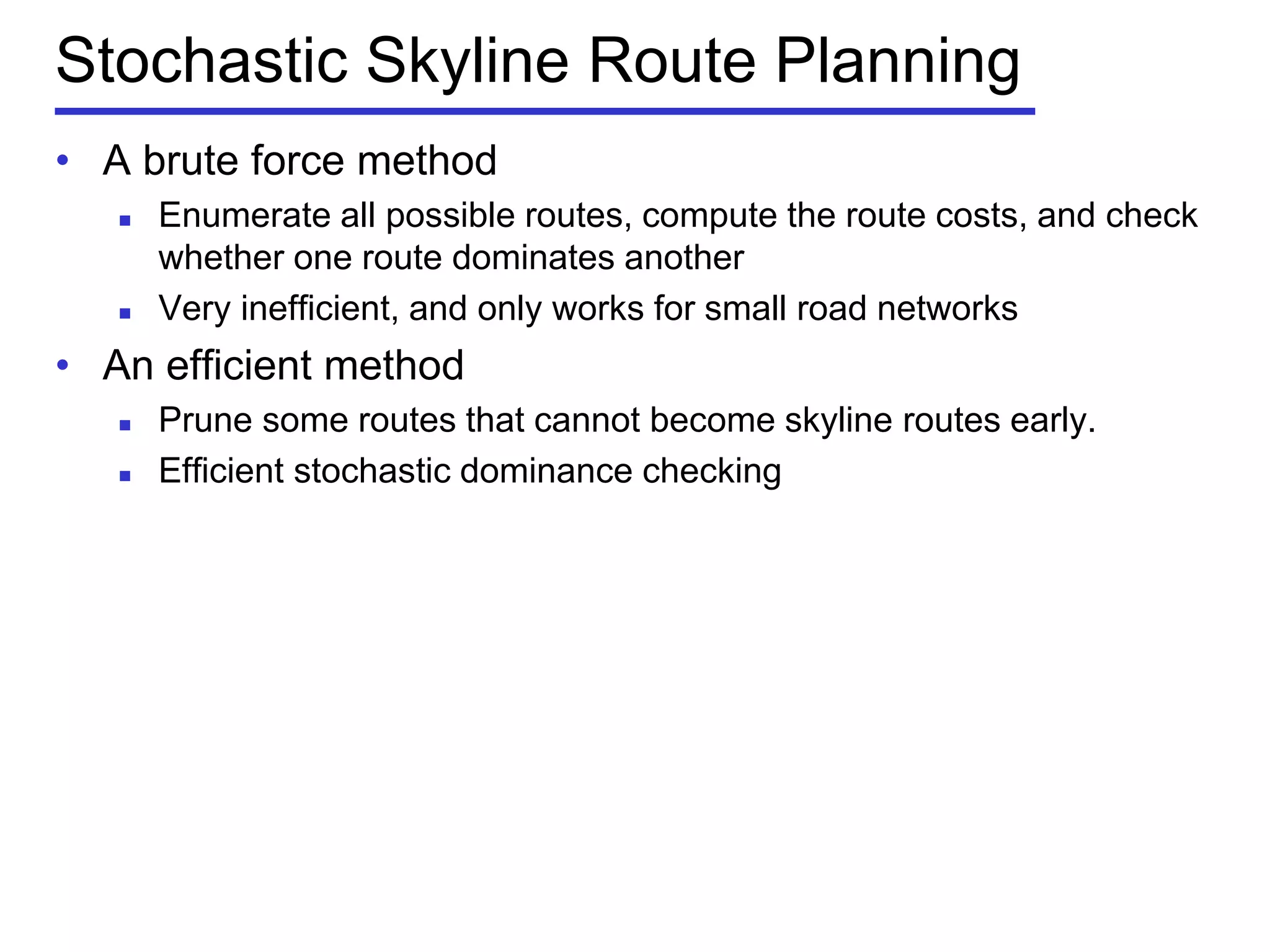 Stochastic Skyline Route Planning
• A brute force method
 Enumerate all possible routes, compute the route costs, and check
whether one route dominates another
 Very inefficient, and only works for small road networks
• An efficient method
 Prune some routes that cannot become skyline routes early.
 Efficient stochastic dominance checking
 