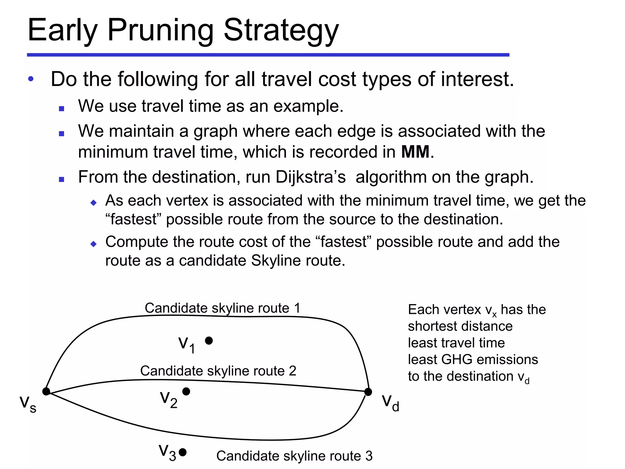 Early Pruning Strategy
• Do the following for all travel cost types of interest.
 We use travel time as an example.
 We maintain a graph where each edge is associated with the
minimum travel time, which is recorded in MM.
 From the destination, run Dijkstra’s algorithm on the graph.
 As each vertex is associated with the minimum travel time, we get the
―fastest‖ possible route from the source to the destination.
 Compute the route cost of the ―fastest‖ possible route and add the
route as a candidate Skyline route.
vs vd
Each vertex vx has the
shortest distance
least travel time
least GHG emissions
to the destination vd
v1
v2
v3
Candidate skyline route 1
Candidate skyline route 2
Candidate skyline route 3
 