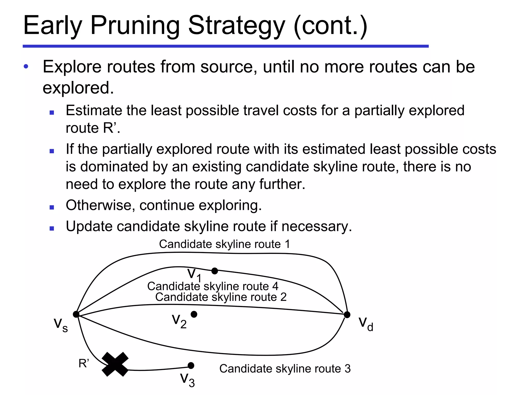 Early Pruning Strategy (cont.)
• Explore routes from source, until no more routes can be
explored.
 Estimate the least possible travel costs for a partially explored
route R’.
 If the partially explored route with its estimated least possible costs
is dominated by an existing candidate skyline route, there is no
need to explore the route any further.
 Otherwise, continue exploring.
 Update candidate skyline route if necessary.
vs vd
v1
v2
v3
Candidate skyline route 1
Candidate skyline route 2
Candidate skyline route 3R’
Candidate skyline route 4
 
