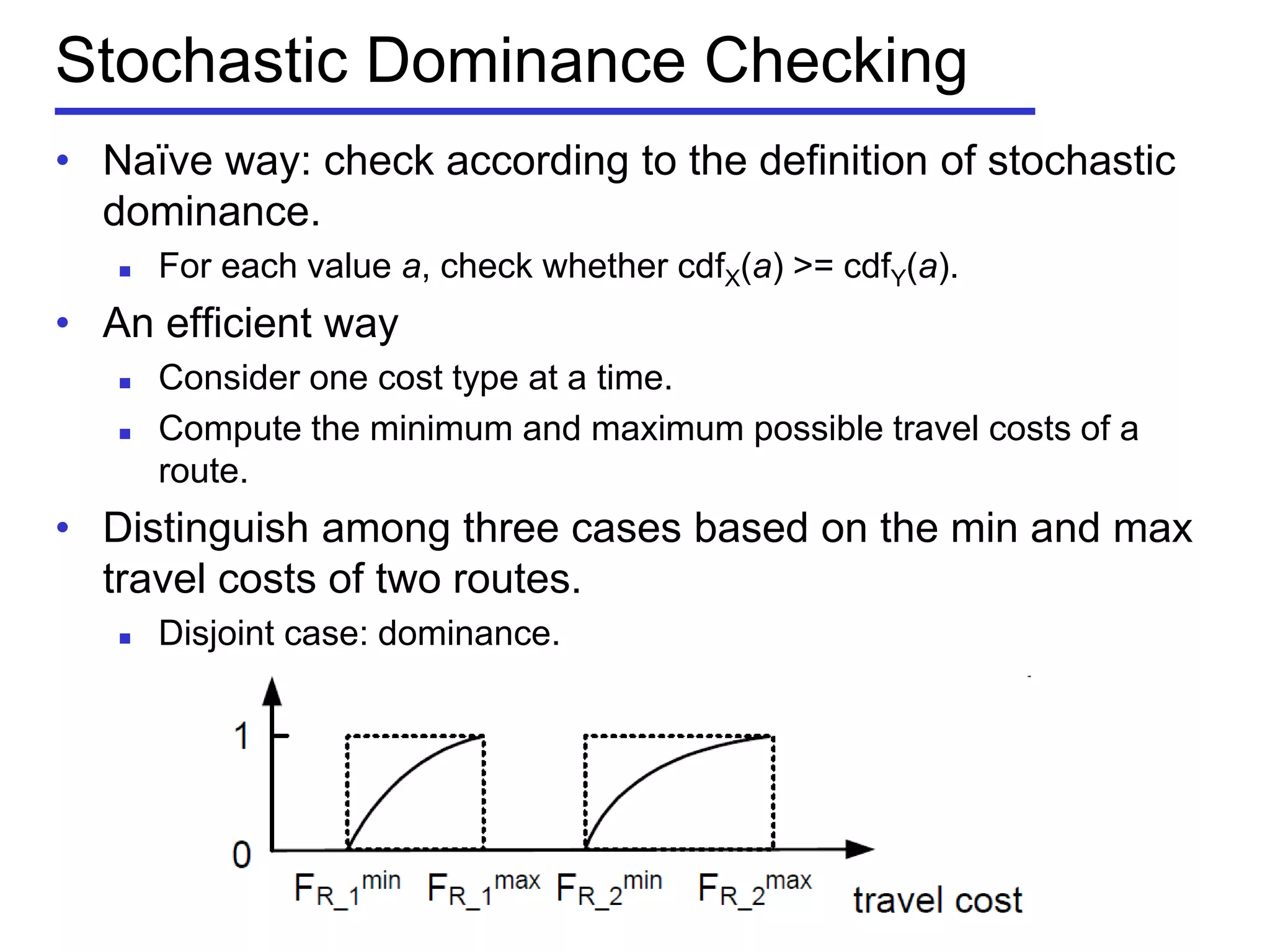 Stochastic Dominance Checking
• Naïve way: check according to the definition of stochastic
dominance.
 For each value a, check whether cdfX(a) >= cdfY(a).
• An efficient way
 Consider one cost type at a time.
 Compute the minimum and maximum possible travel costs of a
route.
• Distinguish among three cases based on the min and max
travel costs of two routes.
 Disjoint case: dominance.
 